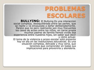 PROBLEMAS
ESCOLARES
BULLYING: El Bullying Es una interaccion
social compleja, desequilibrada entre las partes, que
se repite y va encauzada a dañar deliberadamente.
Parece que no pero realmente son muy frecuentes
los casos de acoso entre los niños, en carne propia
muchos padres de familia hemos vivido esa
experiencia entre nuestros hijos, sin saber que decir
y cómo actuar.
El tema de la violencia o acoso escolar está presente
hoy en día en las instituciones educativas. Es una
situación compleja, delicada y muy seria, que
tenemos que comprender en todas sus
implicaciones para prevenirla y atenderla.
 