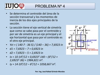 PROBLEMA Nº 4
• Se determina el centroide del área de la
sección transversal y los momentos de
inercia de los dos ejes principales de la
sección.
• La sección tiene el eje vertical de simetría
que como se sabe pasa por el centroide y
por ser de simetría es un eje principal y el
eje horizontal que pasa por el centroide es
el otro eje principal.
• Yct = ( 1407 - 365) / (140 – 36) = 7,6923 in
• d1 = 7,6923 – 7 = 0,6923 in
• d2 = 7,6923 – 5 = 2,6923 in
• Ix = 10143/12 + 0,69232140 – (64/12 +
2,6923236) = 1984,821 in4.
• Iy = 14103/12 – 64/12 = 1058,667 in4.
Por: Ing. José Rafael Grimán Morales
 