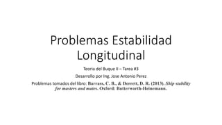 Problemas Estabilidad
Longitudinal
Teoria del Buque II – Tarea #3
Desarrollo por Ing. Jose Antonio Perez
Problemas tomados del libro: Barrass, C. B., & Derrett, D. R. (2013). Ship stability
for masters and mates. Oxford: Butterworth-Heinemann.
 