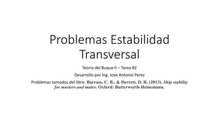 Problemas Estabilidad
Transversal
Teoria del Buque II – Tarea #2
Desarrollo por Ing. Jose Antonio Perez
Problemas tomados del libro: Barrass, C. B., & Derrett, D. R. (2013). Ship stability
for masters and mates. Oxford: Butterworth-Heinemann.
 