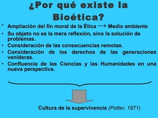 ¿Por qué existe la
                      Bioética?
•   Ampliación del fin moral de la Ética → Medio ambiente
• Su objeto no es la mera reflexión, sino la solución de
  problemas.
• Consideración de las consecuencias remotas.
• Consideración de los derechos de las generaciones
  venideras.
• Confluencia de las Ciencias y las Humanidades en una
  nueva perspectiva.




               Cultura de la supervivencia (Potter, 1971)
 