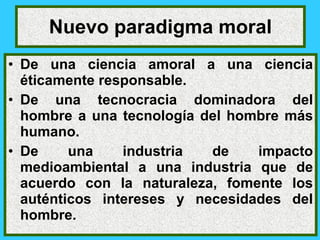 Nuevo paradigma moral
• De una ciencia amoral a una ciencia
  éticamente responsable.
• De una tecnocracia dominadora del
  hombre a una tecnología del hombre más
  humano.
• De     una    industria  de    impacto
  medioambiental a una industria que de
  acuerdo con la naturaleza, fomente los
  auténticos intereses y necesidades del
  hombre.
 