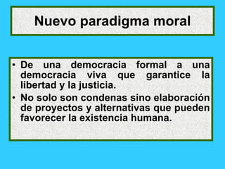 Nuevo paradigma moral


• De una democracia formal a una
  democracia viva que garantice la
  libertad y la justicia.
• No solo son condenas sino elaboración
  de proyectos y alternativas que pueden
  favorecer la existencia humana.
 
