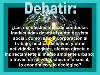 ¿Las manifestaciones de conductas
   inadecuadas desde el punto de vista
    social, como la no incorporación al
     trabajo, hechos delictivos y otras
  actividades ilegales, afectan directa e
indirectamente el medio ambiente urbano;
  a través de sus impactos en lo social,
       lo económico y lo ecológico?
 