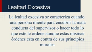 La lealtad excesiva se caracteriza cuando
una persona miente para encubrir la mala
conducta del supervisor o hacer todo lo
que este le ordene aunque estas mismas
órdenes esta en contra de sus principios
morales.
Lealtad Excesiva
 