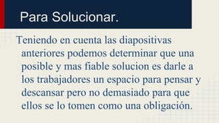 Para Solucionar.
Teniendo en cuenta las diapositivas
anteriores podemos determinar que una
posible y mas fiable solucion es darle a
los trabajadores un espacio para pensar y
descansar pero no demasiado para que
ellos se lo tomen como una obligación.
 