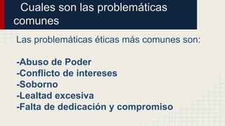 Cuales son las problemáticas
comunes
Las problemáticas éticas más comunes son:
-Abuso de Poder
-Conflicto de intereses
-Soborno
-Lealtad excesiva
-Falta de dedicación y compromiso
 