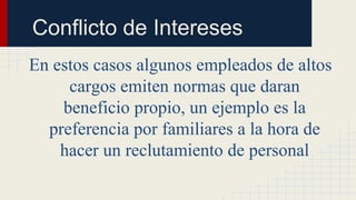 En estos casos algunos empleados de altos
cargos emiten normas que daran
beneficio propio, un ejemplo es la
preferencia por familiares a la hora de
hacer un reclutamiento de personal
Conflicto de Intereses
 