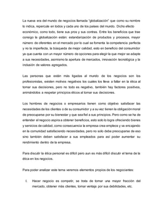 La nueva era del mundo de negocios llamada “globalización” que como su nombre
lo indica, repercute en todos y cada uno de los países del mundo. Dicho efecto
económico, como todo, tiene sus pros y sus contras. Entre los beneficios que trae
consigo la globalización están: estandarización de productos y procesos, mayor
número de oferentes en el mercado por lo cual se fomenta la competencia perfecta
y no la imperfecta, la búsqueda de mejor calidad, esto en beneficio del consumidor
ya que cuenta con un mayor número de opciones para elegir la que mejor se adapte
a sus necesidades, asimismo la apertura de mercados, innovación tecnológica y la
inclusión de valores agregados.
Las personas que están más ligadas al mundo de los negocios son los
profesionistas, existen motivos negativos los cuales los lleva a fallar en la ética al
tomar sus decisiones, pero no todo es negativo, también hay factores positivos,
animándolos a respetar principios éticos al tomar sus decisiones.
Los hombres de negocios o empresarios tienen como objetivo satisfacer las
necesidades de los clientes o de su consumidor y a su vez tienen la obligaciónmoral
de preocuparse por su bienestar y que sea fiel a sus principios. Pero como se ha de
entender el negocio aspira a obtener beneficios, esto solo lo logra ofreciendo bienes
y servicios de calidad, como consecuencia la empresa crea empleos y va encajando
en la comunidad satisfaciendo necesidades, pero no solo debe preocuparse de eso
sino también deben satisfacer a sus empleados para así poder aumentar su
rendimiento dentro de la empresa.
Para discutir la ética personal es difícil pero aun es más difícil discutir el tema de la
ética en los negocios.
Para poder analizar este tema veremos elementos propios de los negociantes:
I. Hacer negocio es competir, se trata de tomar una mayor fracción del
mercado, obtener más clientes, tomar ventaja por sus debilidades, etc.
 