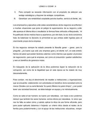 LEMUS A. CESAR .A
II. Para competir se necesita información con el propósito de elaborar una
ventaja estratégica y disponer de ventajas competitivas.
III. Garantizar una rentabilidad aceptable para los dueños, servicio al cliente, etc.
Los empresarios y ejecutivos ante estas características de los negocios se enfrentan
a muchas situaciones que pone en peligro la supervivencia de su negocio y ante
ella aparece el dilema ética o resultados la famosa frase atribuida a Maquiavelo, “el
fin justificado de los medios hace su apariencia, por otro lado, la voz de la conciencia
trata de balancear la decisión, lo primordial es que ambas estén ligadas para el
crecimiento propio de la empresa
En los negocios siempre ha estado presente la filosofía ganar – ganar, pero la
pregunta: ¿es bueno que solo una empresa gane y el cliente no?, en este ámbito
hemos de saber qué existen factores externos como internos que ayudan al proceso
de negociación, para qué la empresa, así como el consumidor queden satisfechos
y sea un beneficio de ganancia mutuo.
En búsqueda de la aplicación de la ética podremos lograr la reducción de la
corrupción, así como de la ilegalidad que en esta época se ha notado de muy
descaradamente.
Para concluir, me doy el atrevimiento de resaltar a instituciones y organizaciones
que se encuentra colaborando con actividades en beneficio de la sociedad como la
marca Cloralex con su serie llamada “te quiero México te quiero limpio”, y así poder
tener una sociedad funcional, se debe trabajar en equipo y no individualmente.
Como se sabe el ser humano es bueno por naturaleza, con base a eso podemos
deducir que también los seres humanos somos éticos por naturaleza, lo único que
nos ha falta es saber cómo y cuándo aplicar la ética de una forma eficiente, pero
para poder aplicarlo debemos ir forjando un criterio ético desde el núcleo de la
familia para posteriormente y con el apoyo de las instituciones educativas, romper
 