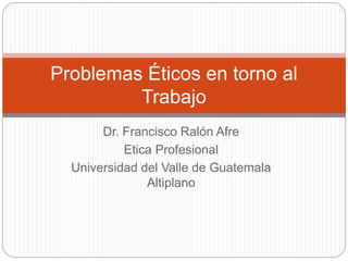 Dr. Francisco Ralón Afre
Etica Profesional
Universidad del Valle de Guatemala
Altiplano
Problemas Éticos en torno al
Trabajo
 