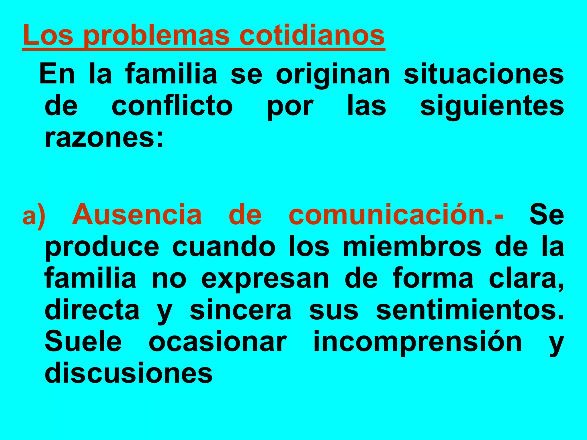 Los problemas cotidianos
En la familia se originan situaciones
de conflicto por las siguientes
razones:
a) Ausencia de comunicación.- Se
produce cuando los miembros de la
familia no expresan de forma clara,
directa y sincera sus sentimientos.
Suele ocasionar incomprensión y
discusiones