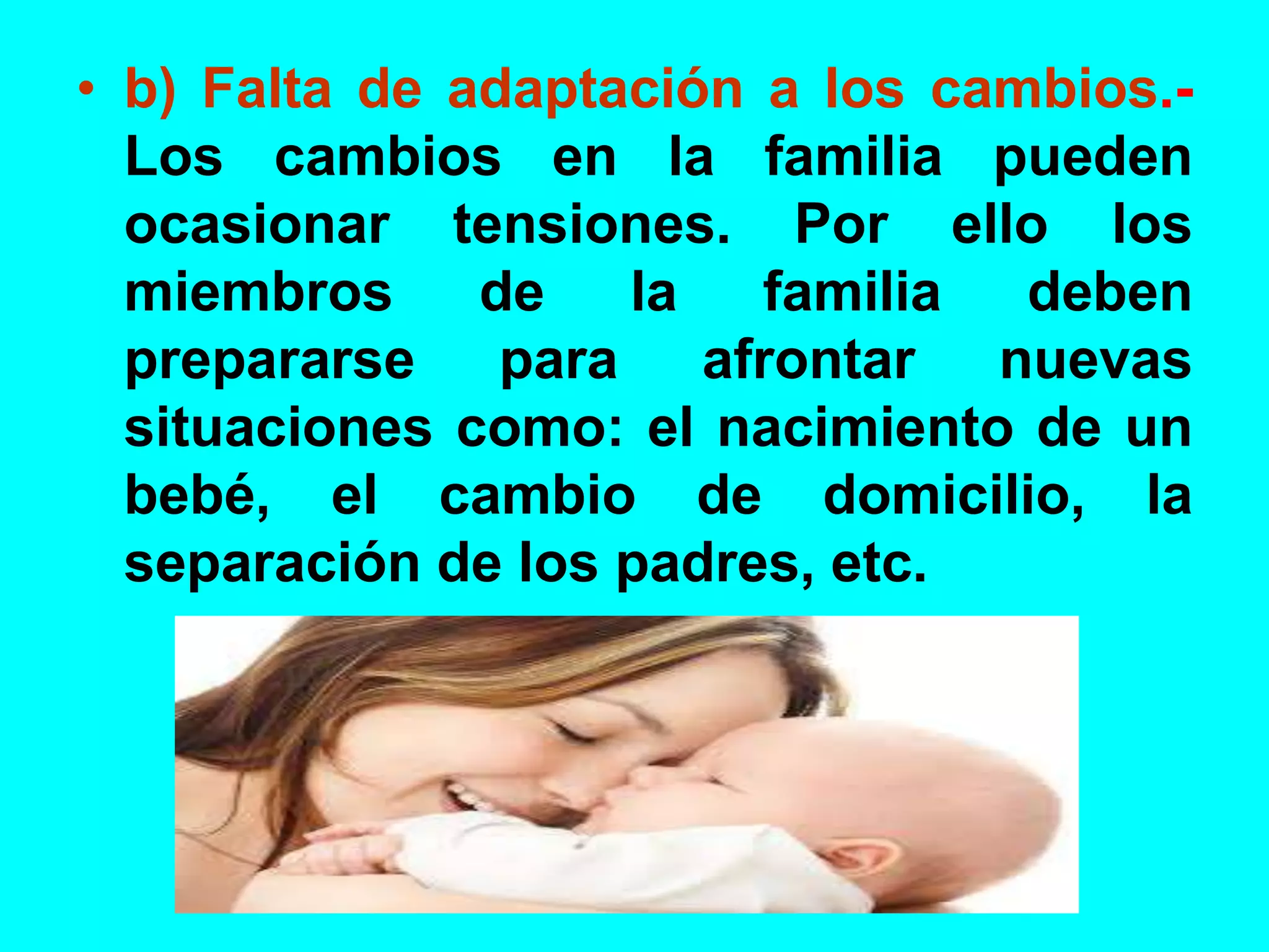 • b) Falta de adaptación a los cambios.-
Los cambios en la familia pueden
ocasionar tensiones. Por ello los
miembros de la familia deben
prepararse para afrontar nuevas
situaciones como: el nacimiento de un
bebé, el cambio de domicilio, la
separación de los padres, etc.