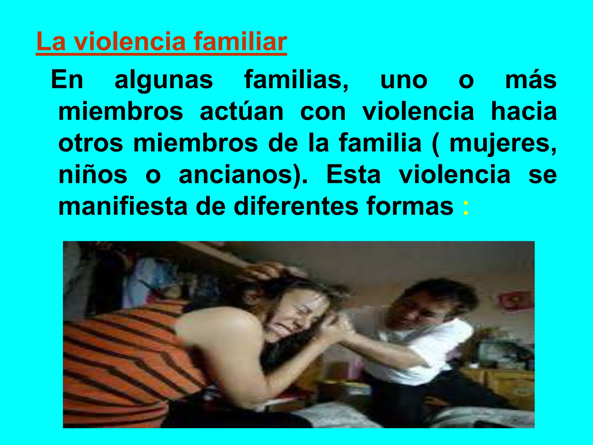 La violencia familiar
En algunas familias, uno o más
miembros actúan con violencia hacia
otros miembros de la familia ( mujeres,
niños o ancianos). Esta violencia se
manifiesta de diferentes formas :