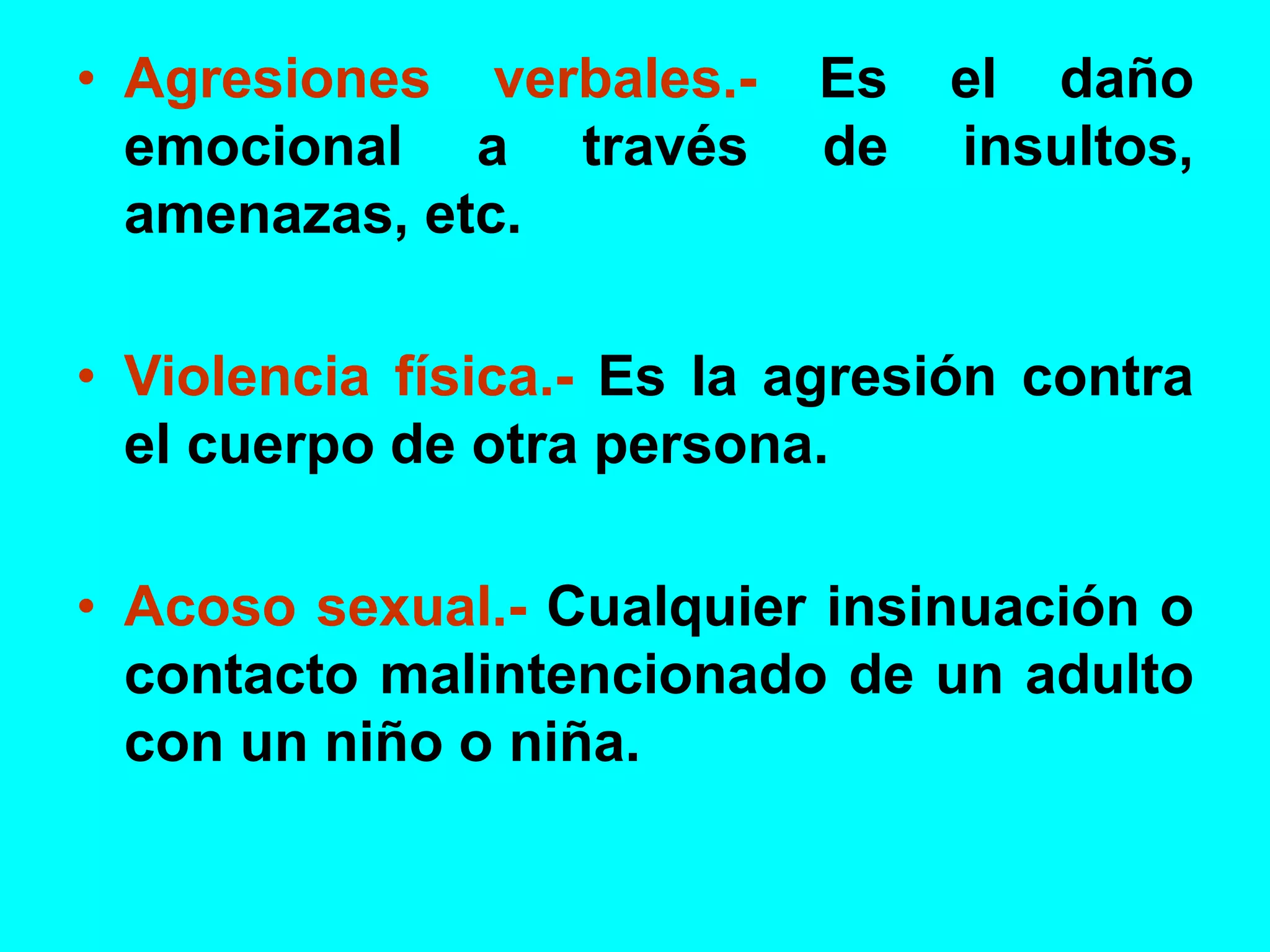 • Agresiones verbales.- Es el daño
emocional a través de insultos,
amenazas, etc.
• Violencia física.- Es la agresión contra
el cuerpo de otra persona.
• Acoso sexual.- Cualquier insinuación o
contacto malintencionado de un adulto
con un niño o niña.