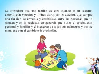 Se considera que una familia es sana cuando es un sistema
abierto, con vínculos y límites claros con el exterior, que cumple
una función de armonía y estabilidad entre las personas que lo
forman y en la sociedad en general; que busca el crecimiento
personal y familiar y el bienestar de todos sus miembros y que se
mantiene con el cambio o la evolución.
 