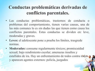 Conductas problemáticas derivadas de
conflictos parentales.
• Las conductas problemáticas, trastornos de conducta o
problemas del comportamiento, tienen varias causas, una de
las más comunes lo es sin dudas las que tienen como causa los
conflictos parentales. Estas conductas se dividen en: leve,
moderadas y graves.
• Leves: el adolescente pone a prueba los límites, trasgrede
normas.
• Moderadas: consume regularmente tóxicos; promiscuidad
sexual; bajo rendimiento escolar; amenazas insultos y
estallidos de ira. Hay un enfrentamiento de todos contra todos
y aparecen agentes externos: policía, juzgados
 