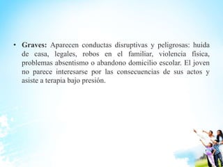 • Graves: Aparecen conductas disruptivas y peligrosas: huida
de casa, legales, robos en el familiar, violencia física,
problemas absentismo o abandono domicilio escolar. El joven
no parece interesarse por las consecuencias de sus actos y
asiste a terapia bajo presión.
 