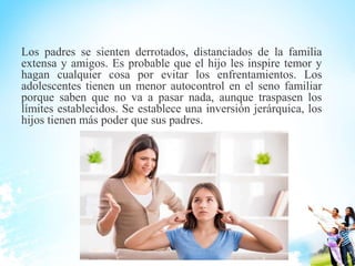 Los padres se sienten derrotados, distanciados de la familia
extensa y amigos. Es probable que el hijo les inspire temor y
hagan cualquier cosa por evitar los enfrentamientos. Los
adolescentes tienen un menor autocontrol en el seno familiar
porque saben que no va a pasar nada, aunque traspasen los
límites establecidos. Se establece una inversión jerárquica, los
hijos tienen más poder que sus padres.
 