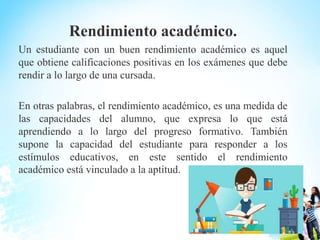 Rendimiento académico.
Un estudiante con un buen rendimiento académico es aquel
que obtiene calificaciones positivas en los exámenes que debe
rendir a lo largo de una cursada.
En otras palabras, el rendimiento académico, es una medida de
las capacidades del alumno, que expresa lo que está
aprendiendo a lo largo del progreso formativo. También
supone la capacidad del estudiante para responder a los
estímulos educativos, en este sentido el rendimiento
académico está vinculado a la aptitud.
 