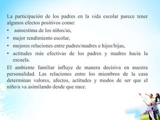 La participación de los padres en la vida escolar parece tener
algunos efectos positivos como:
• autoestima de los niños/as,
• mejor rendimiento escolar,
• mejores relaciones entre padres/madres e hijos/hijas,
• actitudes más efectivas de los padres y madres hacia la
escuela.
El ambiente familiar influye de manera decisiva en nuestra
personalidad. Las relaciones entre los miembros de la casa
determinan valores, afectos, actitudes y modos de ser que el
niño/a va asimilando desde que nace.
 