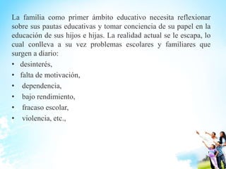 La familia como primer ámbito educativo necesita reflexionar
sobre sus pautas educativas y tomar conciencia de su papel en la
educación de sus hijos e hijas. La realidad actual se le escapa, lo
cual conlleva a su vez problemas escolares y familiares que
surgen a diario:
• desinterés,
• falta de motivación,
• dependencia,
• bajo rendimiento,
• fracaso escolar,
• violencia, etc.,
 
