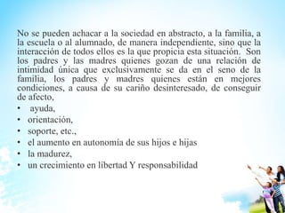 No se pueden achacar a la sociedad en abstracto, a la familia, a
la escuela o al alumnado, de manera independiente, sino que la
interacción de todos ellos es la que propicia esta situación. Son
los padres y las madres quienes gozan de una relación de
intimidad única que exclusivamente se da en el seno de la
familia, los padres y madres quienes están en mejores
condiciones, a causa de su cariño desinteresado, de conseguir
de afecto,
• ayuda,
• orientación,
• soporte, etc.,
• el aumento en autonomía de sus hijos e hijas
• la madurez,
• un crecimiento en libertad Y responsabilidad
 