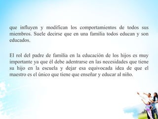 que influyen y modifican los comportamientos de todos sus
miembros. Suele decirse que en una familia todos educan y son
educados.
El rol del padre de familia en la educación de los hijos es muy
importante ya que él debe adentrarse en las necesidades que tiene
su hijo en la escuela y dejar esa equivocada idea de que el
maestro es el único que tiene que enseñar y educar al niño.
 