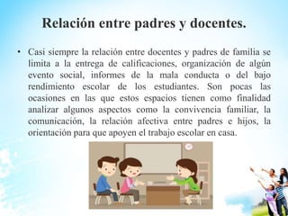 Relación entre padres y docentes.
• Casi siempre la relación entre docentes y padres de familia se
limita a la entrega de calificaciones, organización de algún
evento social, informes de la mala conducta o del bajo
rendimiento escolar de los estudiantes. Son pocas las
ocasiones en las que estos espacios tienen como finalidad
analizar algunos aspectos como la convivencia familiar, la
comunicación, la relación afectiva entre padres e hijos, la
orientación para que apoyen el trabajo escolar en casa.
 