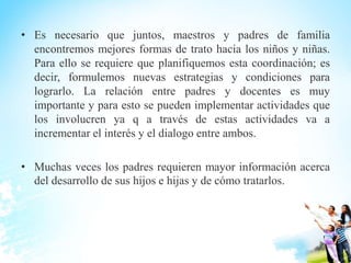 • Es necesario que juntos, maestros y padres de familia
encontremos mejores formas de trato hacia los niños y niñas.
Para ello se requiere que planifiquemos esta coordinación; es
decir, formulemos nuevas estrategias y condiciones para
lograrlo. La relación entre padres y docentes es muy
importante y para esto se pueden implementar actividades que
los involucren ya q a través de estas actividades va a
incrementar el interés y el dialogo entre ambos.
• Muchas veces los padres requieren mayor información acerca
del desarrollo de sus hijos e hijas y de cómo tratarlos.
 