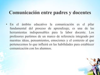 Comunicación entre padres y docentes
• En el ámbito educativo la comunicación es el pilar
fundamental del proceso de aprendizaje, es una de las
herramientas indispensables para la labor docente. Los
profesores partimos de un marco de referencia integrado por
nuestras ideas, pensamientos, emociones y el contexto al que
pertenecemos lo que influirá en las habilidades para establecer
comunicación con los alumnos.
 