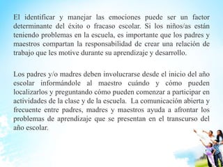 El identificar y manejar las emociones puede ser un factor
determinante del éxito o fracaso escolar. Si los niños/as están
teniendo problemas en la escuela, es importante que los padres y
maestros compartan la responsabilidad de crear una relación de
trabajo que les motive durante su aprendizaje y desarrollo.
Los padres y/o madres deben involucrarse desde el inicio del año
escolar informándole al maestro cuándo y cómo pueden
localizarlos y preguntando cómo pueden comenzar a participar en
actividades de la clase y de la escuela. La comunicación abierta y
frecuente entre padres, madres y maestros ayuda a afrontar los
problemas de aprendizaje que se presentan en el transcurso del
año escolar.
 