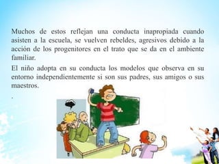 Muchos de estos reflejan una conducta inapropiada cuando
asisten a la escuela, se vuelven rebeldes, agresivos debido a la
acción de los progenitores en el trato que se da en el ambiente
familiar.
El niño adopta en su conducta los modelos que observa en su
entorno independientemente si son sus padres, sus amigos o sus
maestros.
.
 