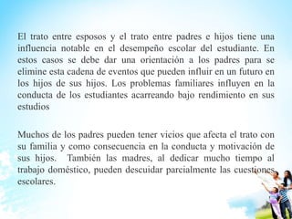El trato entre esposos y el trato entre padres e hijos tiene una
influencia notable en el desempeño escolar del estudiante. En
estos casos se debe dar una orientación a los padres para se
elimine esta cadena de eventos que pueden influir en un futuro en
los hijos de sus hijos. Los problemas familiares influyen en la
conducta de los estudiantes acarreando bajo rendimiento en sus
estudios
Muchos de los padres pueden tener vicios que afecta el trato con
su familia y como consecuencia en la conducta y motivación de
sus hijos. También las madres, al dedicar mucho tiempo al
trabajo doméstico, pueden descuidar parcialmente las cuestiones
escolares.
 