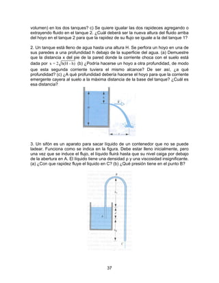 volumen) en los dos tanques? c) Se quiere igualar las dos rapideces agregando o 
extrayendo fluido en el tanque 2. ¿Cuál deberá ser la nueva altura del fluido arriba 
del hoyo en el tanque 2 para que la rapidez de su flujo se iguale a la del tanque 1? 
2. Un tanque está lleno de agua hasta una altura H. Se perfora un hoyo en una de 
sus paredes a una profundidad h debajo de la superficie del agua. (a) Demuestre 
que la distancia x del pie de la pared donde la corriente choca con el suelo está 
dada por x = 2 h(H - h) (b) ¿Podría hacerse un hoyo a otra profundidad, de modo 
que esta segunda corriente tuviera el mismo alcance? De ser así, ¿a qué 
profundidad? (c) ¿A qué profundidad debería hacerse el hoyo para que la corriente 
emergente cayera al suelo a la máxima distancia de la base del tanque? ¿Cuál es 
esa distancia? 
3. Un sifón es un aparato para sacar líquido de un contenedor que no se puede 
ladear. Funciona como se indica en la figura. Debe estar lleno inicialmente, pero 
una vez que se induce el flujo, el líquido fluirá hasta que su nivel caiga por debajo 
de la abertura en A. El líquido tiene una densidad ρ y una viscosidad insignificante. 
(a) ¿Con que rapidez fluye el liquido en C? (b) ¿Qué presión tiene en el punto B? 
37 
 