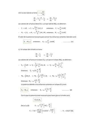 i)En la cara lateral se tiene:
dy
dv

h
.R
dy
dv
h
v
h
0v
dy
dv 111 



Los valores de la fuerza lateral (FL) y el par lateral (ML), se obtienen:
- H.R.2.
h
R
.FdS.F 1
1
LL 

 entonces : 2
1L R.H.2.
h
.F 


- 11
1
L1LL HR.R2.
h
.R
.MR.FM 

 entonces: 3
1L R.H.2.
h
.M 


El valor de la potencia necesaria para vencer los esfuerzos cortantes laterales será:
 .MP LL entonces: 3
1
2
L R.H2.
h
P 

 ……………… ()
ii) En la base del cilindro se tiene:
h
.r
dy
dv
h
v
dy
dv ii 

Los valores de la fuerza en la base (FB) y el par en la base (MB), se obtienen:
-
11
R
0
3
i
Bii
R
0
i
B
S
B
3
r
..
h
2
.Fdr.r2.
h
.r
FdSF 









 
Entonces:
3
R
.
h
.2.F
3
1
B


-
1R
0
4
i
Bi
3
i
R
0
BiBB
4
R
.
h
2.
.Mdr.r.
h
2.
MR.dFM 







 
Entonces:
4
R
.
h
2.
.M
4
1
B


La potencia debida a los esfuerzos cortantes en la base (PB) será:
 .MP BB entonces:
4
R
.
h
2.
.P
4
1
2
B

 ……………… ()
Con lo que la potencia total necesaria para hacer girar al cilindro será:
PT=PL+PB
De () y () 








4
R
R.H.
h
2.
.P
4
13
1
2
T








 
4
03.0
01,0x1.0.
001.0
2.10
.10.7P
4
3
2
3
T  W0127.0PT 
 