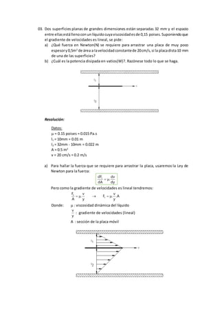 03. Dos superficies planas de grandes dimensiones están separadas 32 mm y el espacio
entre ellasestállenoconun líquidocuyaviscosidadesde 0,15 poises.Suponiendoque
el gradiente de velocidades es lineal, se pide:
a) ¿Qué fuerza en Newton(N) se requiere para arrastrar una placa de muy poco
espesory0,5m2
de área a lavelocidadconstantede 20cm/s,si la placadista10 mm
de una de las superficies?
b) ¿Cuál es la potencia disipada en vatios(W)?. Razónese todo lo que se haga.
Resolución:
Datos:
= 0.15 poises = 0.015 Pa.s
l1 = 10mm = 0.01 m
l2 = 32mm - 10mm = 0.022 m
A = 0.5 m2
v = 20 cm/s = 0.2 m/s
a) Para hallar la fuerza que se requiere para arrastrar la placa, usaremos la Ley de
Newton para la fuerza:
dy
dv
.
dA
dFt

Pero como la gradiente de velocidades es lineal tendremos:
A.
y
v
.F
y
v
.
A
F
t
t

Donde:  : viscosidad dinámica del líquido
y
v
: gradiente de velocidades (lineal)
A : sección de la placa móvil
 