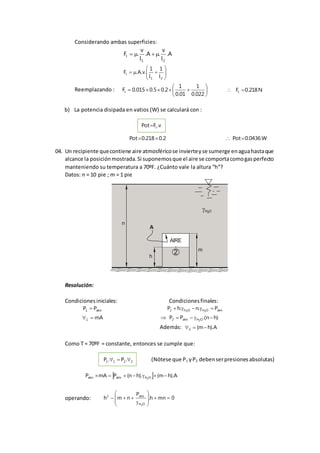 Considerando ambas superficies:
A.
l
v
.A.
l
v
.F
21
t 







21
t
l
1
l
1
.v.A.F
Reemplazando : 






022.0
1
01.0
1
2.05.0015.0Ft N218.0Ft 
b) La potencia disipada en vatios (W) se calculará con :
v.FPot t
2.0218.0Pot  W0436.0Pot
04. Un recipiente quecontiene aire atmosféricose invierteyse sumerge enaguahastaque
alcance la posiciónmostrada.Si suponemosque el aire se comportacomogasperfecto
manteniendo su temperatura a 70ºF. ¿Cuánto vale la altura “h”?
Datos: n = 10 pie ; m = 1 pie
AIRE
A
n
h
H O2
m
2
Resolución:
Condicionesiniciales: Condicionesfinales:
atm1 PP  atmOHOH2 P.n.hP 22

mA1  )hn.(PP OHatm2 2

Además: A).hm(2 
Como T = 70ºF = constante, entonces se cumple que:
2211 .P.P  (Nótese que P1 yP2 debenserpresionesabsolutas)
  A).hm().hn(PmAP OHatmatm 2

operando: 0mnh.
P
nmh
OH
atm2
2











 