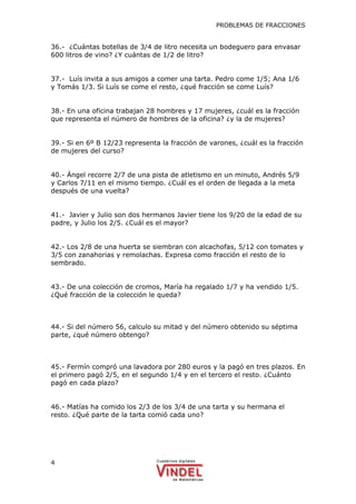 PROBLEMAS DE FRACCIONES
4
36.- ¿Cuántas botellas de 3/4 de litro necesita un bodeguero para envasar
600 litros de vino? ¿Y cuántas de 1/2 de litro?
37.- Luís invita a sus amigos a comer una tarta. Pedro come 1/5; Ana 1/6
y Tomás 1/3. Si Luís se come el resto, ¿qué fracción se come Luís?
38.- En una oficina trabajan 28 hombres y 17 mujeres, ¿cuál es la fracción
que representa el número de hombres de la oficina? ¿y la de mujeres?
39.- Si en 6º B 12/23 representa la fracción de varones, ¿cuál es la fracción
de mujeres del curso?
40.- Ángel recorre 2/7 de una pista de atletismo en un minuto, Andrés 5/9
y Carlos 7/11 en el mismo tiempo. ¿Cuál es el orden de llegada a la meta
después de una vuelta?
41.- Javier y Julio son dos hermanos Javier tiene los 9/20 de la edad de su
padre, y Julio los 2/5. ¿Cuál es el mayor?
42.- Los 2/8 de una huerta se siembran con alcachofas, 5/12 con tomates y
3/5 con zanahorias y remolachas. Expresa como fracción el resto de lo
sembrado.
43.- De una colección de cromos, María ha regalado 1/7 y ha vendido 1/5.
¿Qué fracción de la colección le queda?
44.- Si del número 56, calculo su mitad y del número obtenido su séptima
parte, ¿qué número obtengo?
45.- Fermín compró una lavadora por 280 euros y la pagó en tres plazos. En
el primero pagó 2/5, en el segundo 1/4 y en el tercero el resto. ¿Cuánto
pagó en cada plazo?
46.- Matías ha comido los 2/3 de los 3/4 de una tarta y su hermana el
resto. ¿Qué parte de la tarta comió cada uno?
 