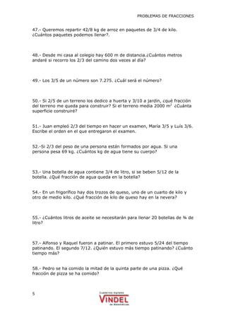 PROBLEMAS DE FRACCIONES
5
47.- Queremos repartir 42/8 kg de arroz en paquetes de 3/4 de kilo.
¿Cuántos paquetes podemos llenar?.
48.- Desde mi casa al colegio hay 600 m de distancia.¿Cuántos metros
andaré si recorro los 2/3 del camino dos veces al día?
49.- Los 3/5 de un número son 7.275. ¿Cuál será el número?
50.- Si 2/5 de un terreno los dedico a huerta y 3/10 a jardín, ¿qué fracción
del terreno me queda para construir? Si el terreno media 2000 m2
¿Cuánta
superficie construiré?
51.- Juan empleó 2/3 del tiempo en hacer un examen, María 3/5 y Luís 3/6.
Escribe el orden en el que entregaron el examen.
52.-Si 2/3 del peso de una persona están formados por agua. Si una
persona pesa 69 kg. ¿Cuántos kg de agua tiene su cuerpo?
53.- Una botella de agua contiene 3/4 de litro, si se beben 5/12 de la
botella. ¿Qué fracción de agua queda en la botella?
54.- En un frigorífico hay dos trozos de queso, uno de un cuarto de kilo y
otro de medio kilo. ¿Qué fracción de kilo de queso hay en la nevera?
55.- ¿Cuántos litros de aceite se necesitarán para llenar 20 botellas de ¾ de
litro?
57.- Alfonso y Raquel fueron a patinar. El primero estuvo 5/24 del tiempo
patinando. El segundo 7/12. ¿Quién estuvo más tiempo patinando? ¿Cuánto
tiempo más?
58.- Pedro se ha comido la mitad de la quinta parte de una pizza. ¿Qué
fracción de pizza se ha comido?
 