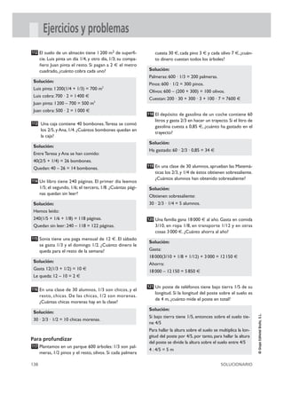 Ejercicios y problemas
112 El suelo de un almacén tiene 1 200 m2 de superfi-             cuesta 30 €, cada pino 3 € y cada olivo 7 €, ¿cuán-
      cie. Luis pinta un día 1/4, y otro día, 1/3; su compa-      to dinero cuestan todos los árboles?
      ñero Juan pinta el resto. Si pagan a 2 € el metro
      cuadrado, ¿cuánto cobra cada uno?                        Solución:
                                                               Palmeras: 600 · 1/3 = 200 palmeras.
 Solución:
                                                               Pinos: 600 · 1/2 = 300 pinos.
 Luis pinta: 1 200(1/4 + 1/3) = 700 m2
                                                               Olivos: 600 – (200 + 300) = 100 olivos.
 Luis cobra: 700 · 2 = 1 400 €
                                                               Cuestan: 200 · 30 + 300 · 3 + 100 · 7 = 7600 €
 Juan pinta: 1 200 – 700 = 500 m2
 Juan cobra: 500 · 2 = 1 000 €
                                                               118 El depósito de gasolina de un coche contiene 60
                                                                  litros y gasta 2/3 en hacer un trayecto. Si el litro de
113 Una caja contiene 40 bombones.Teresa se comió
                                                                  gasolina cuesta a 0,85 €, ¿cuánto ha gastado en el
      los 2/5, y Ana, 1/4. ¿Cuántos bombones quedan en
                                                                  trayecto?
      la caja?
                                                               Solución:
 Solución:
                                                               Ha gastado: 60 · 2/3 · 0,85 = 34 €
 Entre Teresa y Ana se han comido:
 40(2/5 + 1/4) = 26 bombones.
                                                               119 En una clase de 30 alumnos, aprueban las Matemá-
 Quedan: 40 – 26 = 14 bombones.
                                                                  ticas los 2/3, y 1/4 de éstos obtienen sobresaliente.
                                                                  ¿Cuántos alumnos han obtenido sobresaliente?
114 Un libro tiene 240 páginas. El primer día leemos
      1/5; el segundo, 1/6; el tercero, 1/8. ¿Cuántas pági-    Solución:
      nas quedan sin leer?
                                                               Obtienen sobresaliente:
 Solución:                                                     30 · 2/3 · 1/4 = 5 alumnos.
 Hemos leído:
 240(1/5 + 1/6 + 1/8) = 118 páginas.                           120 Una familia gana 18 000 € al año. Gasta en comida
 Quedan sin leer: 240 – 118 = 122 páginas.                        3/10, en ropa 1/8, en transporte 1/12 y en otras
                                                                  cosas 3 000 €. ¿Cuánto ahorra al año?
115 Sonia tiene una paga mensual de 12 €. El sábado
                                                               Solución:
      se gasta 1/3 y el domingo 1/2. ¿Cuánto dinero le
      queda para el resto de la semana?                        Gasta:
                                                               18 000(3/10 + 1/8 + 1/12) + 3 000 = 12 150 €
 Solución:
                                                               Ahorra:
 Gasta 12(1/3 + 1/2) = 10 €
                                                               18 000 – 12 150 = 5 850 €
 Le queda: 12 – 10 = 2 €

                                                               121 Un poste de teléfonos tiene bajo tierra 1/5 de su
116 En una clase de 30 alumnos, 1/3 son chicos, y el
                                                                  longitud. Si la longitud del poste sobre el suelo es
      resto, chicas. De las chicas, 1/2 son morenas.
                                                                  de 4 m, ¿cuánto mide el poste en total?
      ¿Cuántas chicas morenas hay en la clase?
                                                               Solución:
 Solución:
                                                                                                                            © Grupo Editorial Bruño, S.L.




                                                               Si bajo tierra tiene 1/5, entonces sobre el suelo tie-
 30 · 2/3 · 1/2 = 10 chicas morenas.
                                                               ne 4/5
                                                               Para hallar la altura sobre el suelo se multiplica la lon-
                                                               gitud del poste por 4/5, por tanto, para hallar la altura
Para profundizar
                                                               del poste se divide la altura sobre el suelo entre 4/5
117 Plantamos en un parque 600 árboles: 1/3 son pal-
                                                               4 : 4/5 = 5 m
      meras, 1/2 pinos y el resto, olivos. Si cada palmera

138                                                                                                     SOLUCIONARIO
 