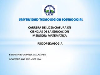 UNIVERSIDAD TECNOLOGICA EQUINOCCIAL
CARRERA DE LICENCIATURA EN
CIENCIAS DE LA EDUCACION
MENSION: MATEMATICA
PSICOPEDAGOGIA
ESTUDIANTE: GABRIELA VALLADARES
SEMESTRE: MAR 2013 – SEP 2012
 