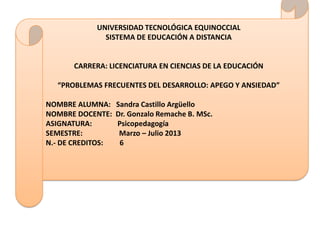 UNIVERSIDAD TECNOLÓGICA EQUINOCCIAL
              SISTEMA DE EDUCACIÓN A DISTANCIA


      CARRERA: LICENCIATURA EN CIENCIAS DE LA EDUCACIÓN

  “PROBLEMAS FRECUENTES DEL DESARROLLO: APEGO Y ANSIEDAD”

NOMBRE ALUMNA:     Sandra Castillo Argüello
NOMBRE DOCENTE:    Dr. Gonzalo Remache B. MSc.
ASIGNATURA:        Psicopedagogía
SEMESTRE:           Marzo – Julio 2013
N.- DE CREDITOS:    6
 