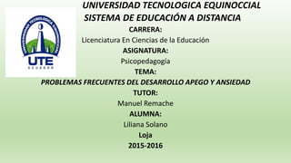 UNIVERSIDAD TECNOLOGICA EQUINOCCIAL
SISTEMA DE EDUCACIÓN A DISTANCIA
CARRERA:
Licenciatura En Ciencias de la Educación
ASIGNATURA:
Psicopedagogía
TEMA:
PROBLEMAS FRECUENTES DEL DESARROLLO APEGO Y ANSIEDAD
TUTOR:
Manuel Remache
ALUMNA:
Liliana Solano
Loja
2015-2016
 