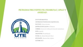 PROBLEMAS FRECUENTES DEL DESARROLLO, APEGO Y
ANSIEDAD.
DATOS INFORMATIVOS:
UNIVERCIDAD TECNOLOGICA EQUINOCCIAL
FACULTAD: Ciencias Sociales.
SISTEMA DE EDUCACION: A Distancia.
CARRERA: Ciencias de la Educación mención matemáticas.
NIVEL: Segundo.
ASIGNATURA: Psicopedagogía
TUTOR: Msc Manuel Remache Bunci
ESTUDIANTE: Mauricio Rios Grijalva
OCTUBRE 2015.
 