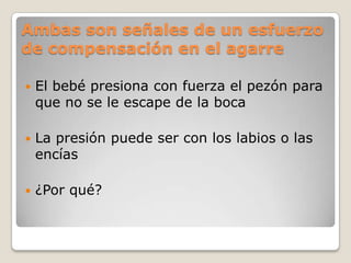 Ambas son señales de un esfuerzo
de compensación en el agarre
 El bebé presiona con fuerza el pezón para
que no se le escape de la boca
 La presión puede ser con los labios o las
encías
 ¿Por qué?
 