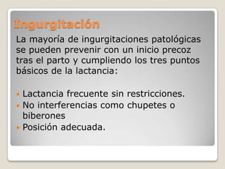 Ingurgitación
La mayoría de ingurgitaciones patológicas
se pueden prevenir con un inicio precoz
tras el parto y cumpliendo los tres puntos
básicos de la lactancia:
 Lactancia frecuente sin restricciones.
 No interferencias como chupetes o
biberones
 Posición adecuada.
 