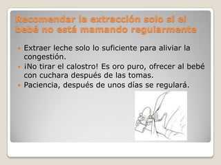 Recomendar la extracción solo si el
bebé no está mamando regularmente
 Extraer leche solo lo suficiente para aliviar la
congestión.
 ¡No tirar el calostro! Es oro puro, ofrecer al bebé
con cuchara después de las tomas.
 Paciencia, después de unos días se regulará.
 