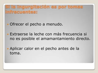 Si la ingurgitación es por tomas
infrecuentes:
 Ofrecer el pecho a menudo.
 Extraerse la leche con más frecuencia si
no es posible el amamantamiento directo.
 Aplicar calor en el pecho antes de la
toma.
 