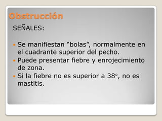 Obstrucción
SEÑALES:
 Se manifiestan “bolas”, normalmente en
el cuadrante superior del pecho.
 Puede presentar fiebre y enrojecimiento
de zona.
 Si la fiebre no es superior a 38 , no es
mastitis.
 